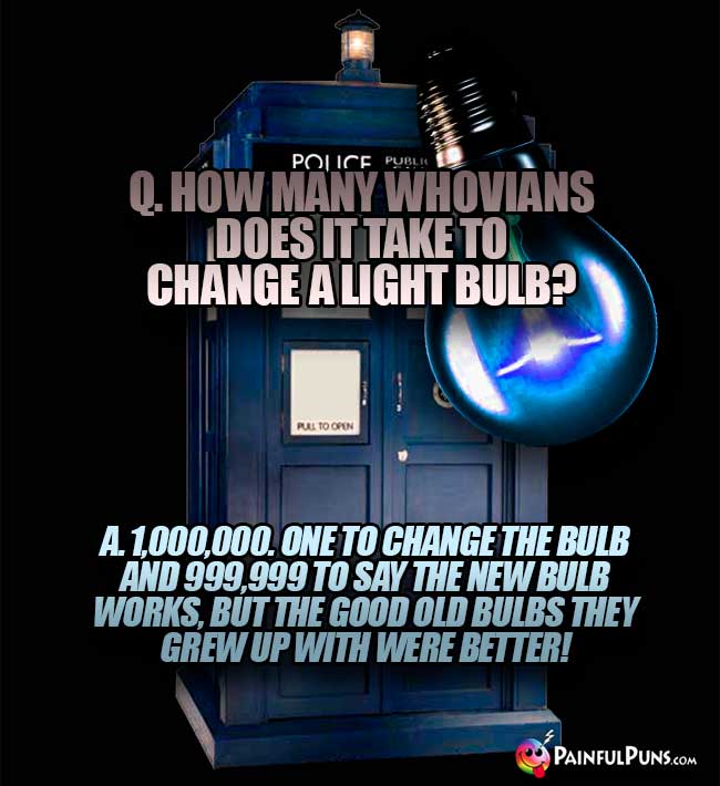 Q. How many Whovians does it take to change a light bulb? A. 1, 000, 000. One to change the bulb and 999,999 to say the new bulb works, but the good old bulbs they grew up with were better!