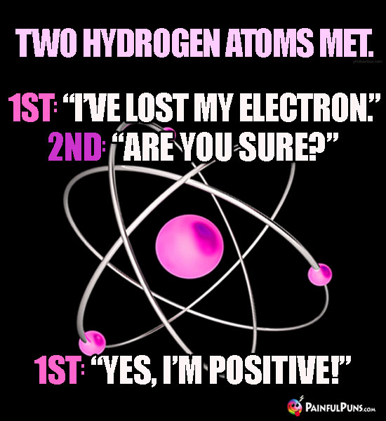 Two hydrogen atomes met. 1st: "I've lost my electron." 2nd: "Are you sure?" 1st: "Yes, I'm Positive!"