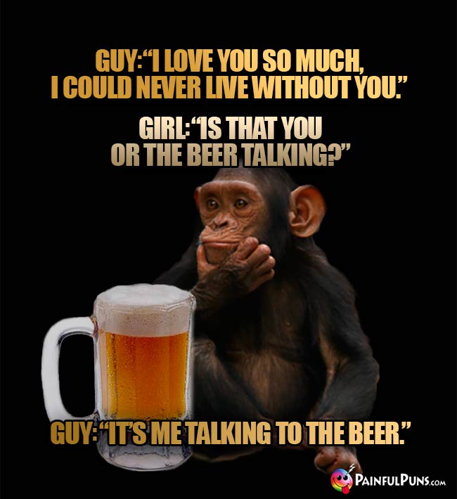 Guy: I love you so much. I could never live without you. Girl: Is tha you or the beer talking? Guy: It's me talking to the beer.