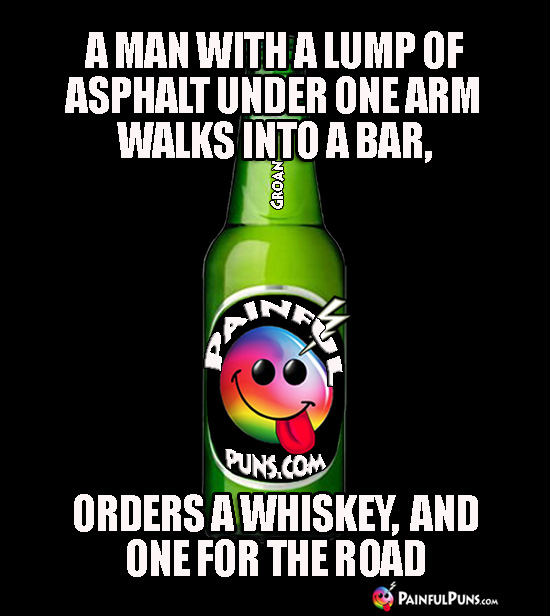 A man with a lump of asphalt under one arm walks into a bar, orders a whiskey, and one for the road.