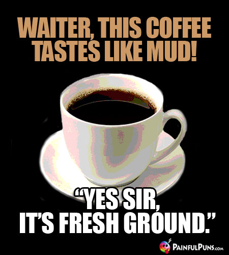 Waiter, this coffee tastes like mud! "Yes sir, it's fresh ground."