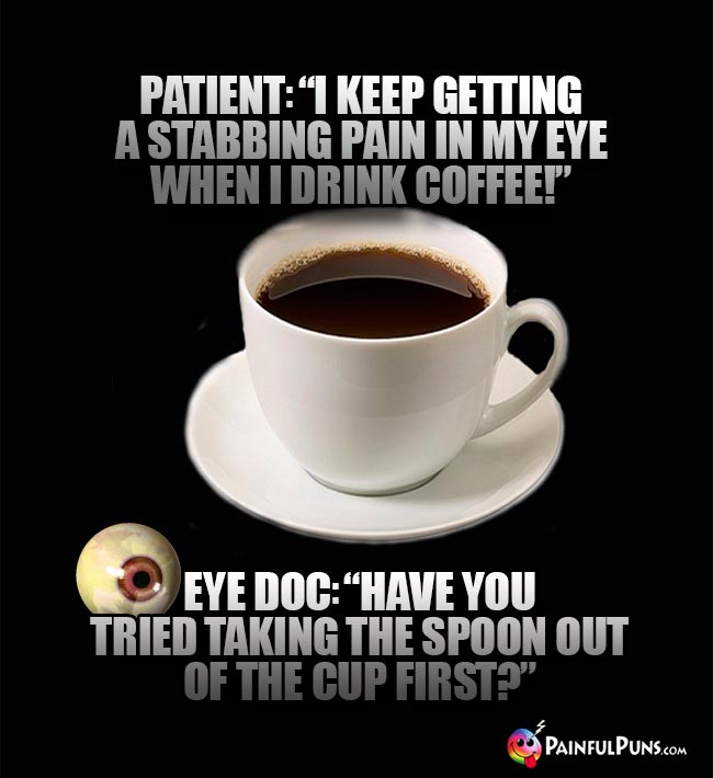 Patient: "I keep getting a stabbing pain in my eye when I drink coffee!" Eye Doc: "Have you tried taking the spoon out of the cup first?"