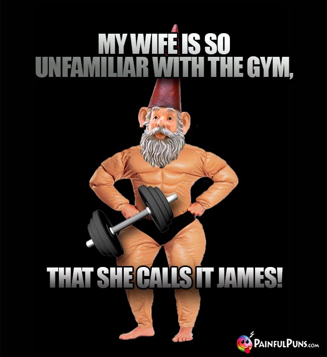 My wife is so unfamiliar with the gym, that she calls it James!