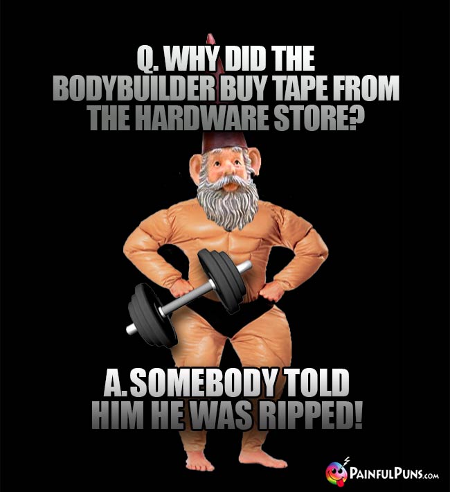 Q. Why did the bodybuilder buy tape from the hardware store? A. Somebody told him he was ripped!