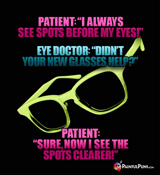 Patient: "I always see spots before my eyes!" Eye Doc: "Didn't your new glasses help?" Patient: "Sure, now I see the spots clearer!"