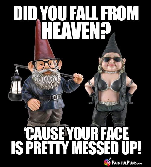 Did you fall from heaven? 'Cause your face is pretty messed up!