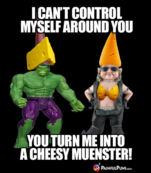 I can't control myself around you, you turn me into a cheesy muenster!