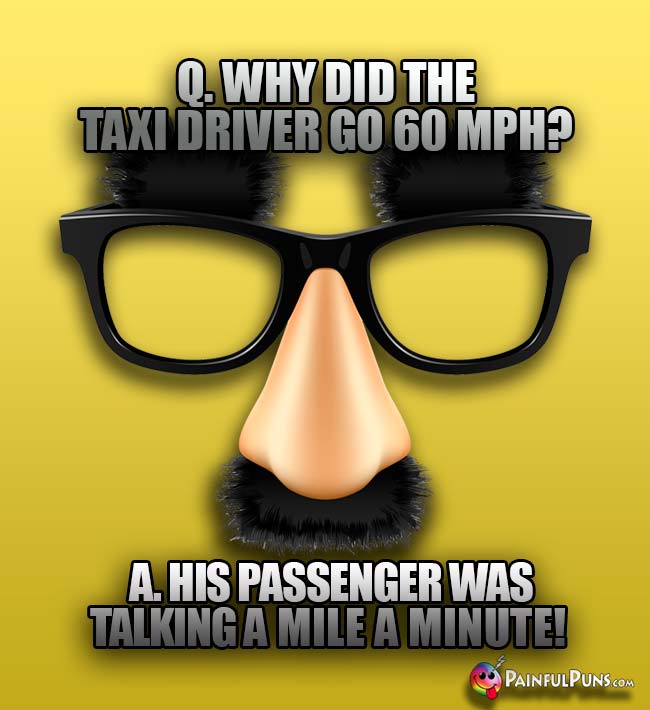 Q. Why did the taxi driver go 60 MPH? A. His passenger was talking a mile a minute!
