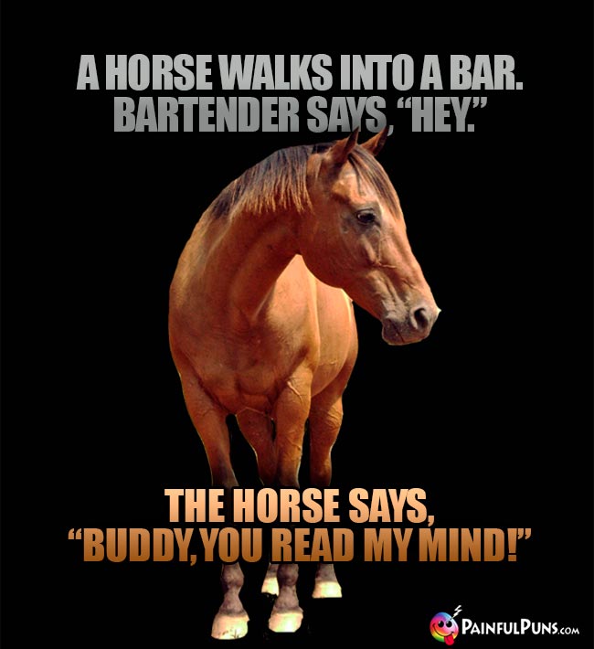 A horse walks into a bar. Bartender says, "Hey." The horse says, "Buddy, you read my mind1"