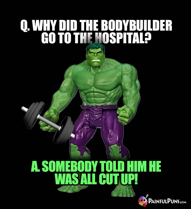 Hulk Asks: Why did the bodybulder go to the hospital? A. Somebody told him he was all cut up!
