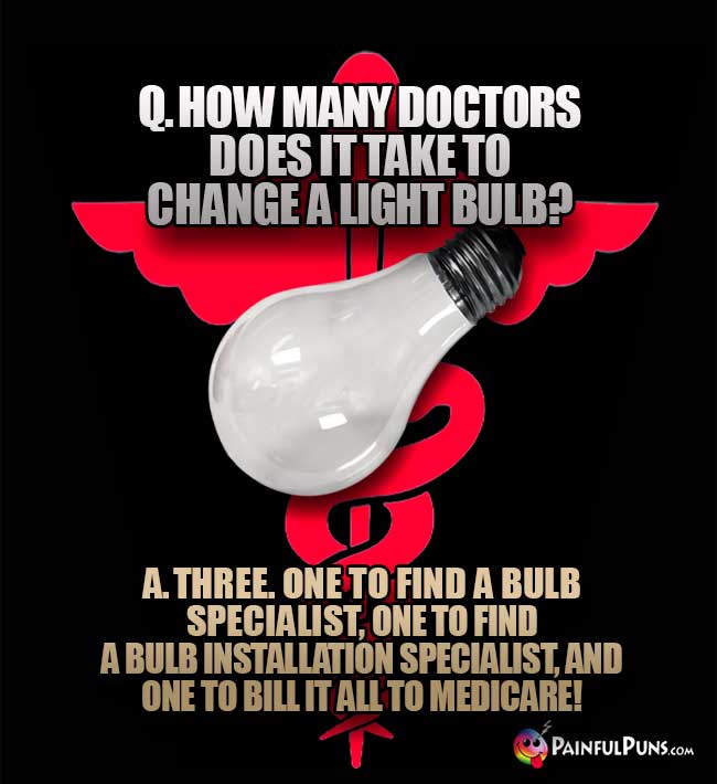Q. How many doctors does it take to change a light bulb? A. Three. One to find a bulb specialist, one to find a bulb installation specialist, and one to bill it all to medicare!