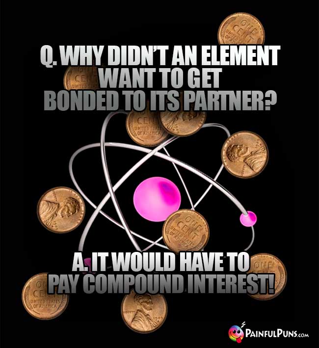 Q. Why didn't an element want to get bonded to its partner? A. It would have to pay compound interest!