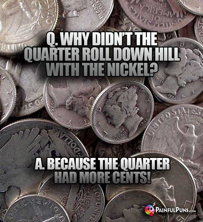 Q. Why didn't the quarter roll down the hill with the nickel? A. because the quarter had more cents!