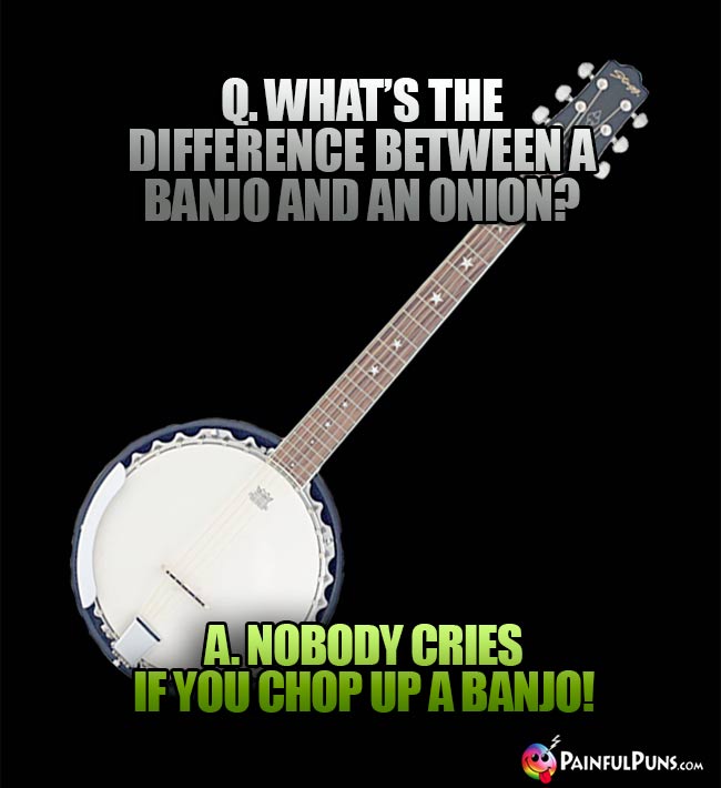 Q. What's the difference between a banjo and an onion? A. Nobody cries if you chop up a banjo!