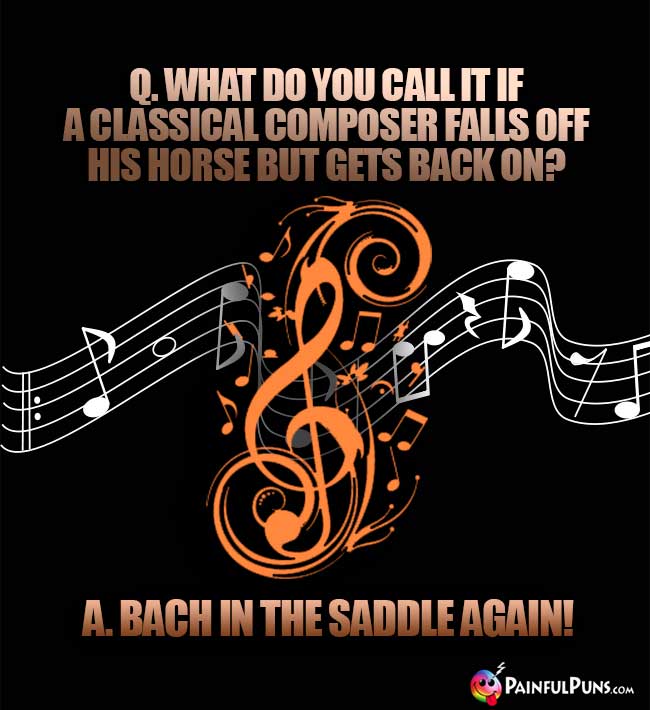Q. What do you call it if a classical composer falls off his horse but gets back on? A. Bach in the saddle again!