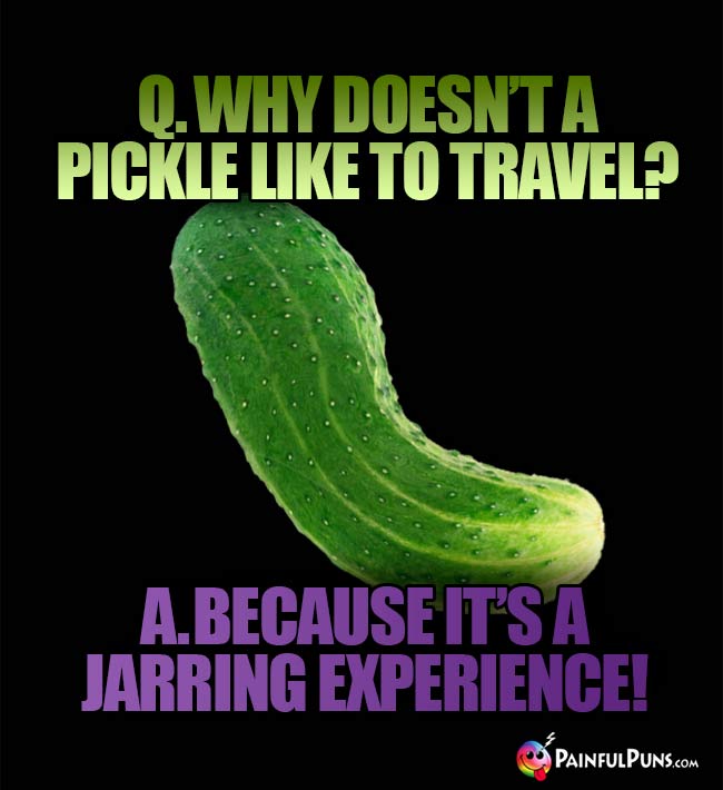 Q. Why doesn't a pickle like to travel? A. Because it's a jarring experience!