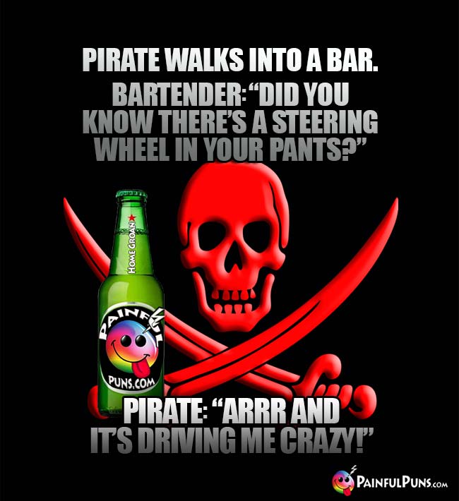 Pirate walks into a bar. Bartender: "Did you know there's a steering wheel in your pants?" Pirate: "Arrr and it's driving ne crazy!"