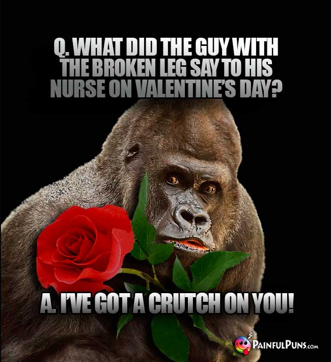 Q. What did the guy with the broken leg say to his nurse on Valentine's Day? A. I've got a crutch on you!